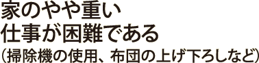 家のやや重い仕事が困難である（掃除機の使用、  布団の上げ下ろしなど）