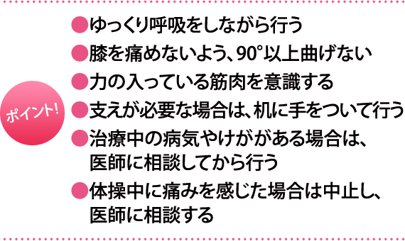 ポイント:・ゆっくり呼吸をしながら行う・膝を痛めないよう、90°以上曲げない・力の入っている筋肉を意識する・支えが必要な場合は、机に手をついて行う・治療中の病気やけががある場合は、医師に相談してから行う・体操中に痛みを感じた場合は中止し、医師に相談する