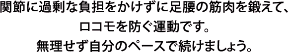 関節に過剰な負担をかけずに足腰の筋肉を鍛えて、ロコモを防ぐ運動です。無理せず自分のペースで続けましょう。