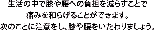 生活の中で膝や腰への負担を減らすことで痛みを和らげることができます。次のことに注意をし、膝や腰をいたわりましょう。