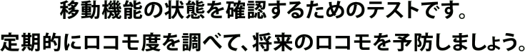 移動機能の状態を確認するためのテストです。定期的にロコモ度を調べて、将来のロコモを予防しましょう。