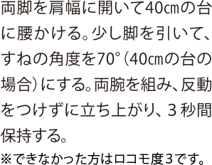 両脚を肩幅に開いて40cmの台に腰かける。少し脚を引いて、すねの角度を70°（40cmの台の場合）にする。両腕を組み、反動をつけずに立ち上がり、３秒間保持する。※できなかった方はロコモ度3です。