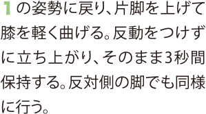 1の姿勢に戻り、片脚を上げて膝を軽く曲げる。反動をつけずに立ち上がり、そのまま3秒間保持する。反対側の脚でも同様に行う。