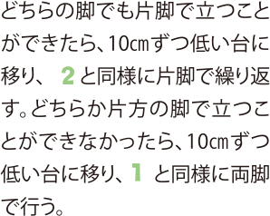 どちらの脚でも片脚で立つことができたら、10cmずつ低い台に移り、2と同様に片脚で繰り返す。どちらか片方の脚で立つことができなかったら、10cmずつ低い台に移り、1と同様に両脚で行う。