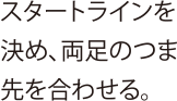 スタートラインを決め、両足のつま先を合わせる。