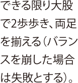 できる限り大股で2歩歩き、両足を揃える（バランスを崩した場合は失敗とする）。