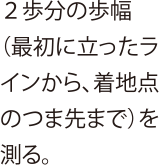 ２歩分の歩幅（最初に立ったラインから、着地点のつま先まで）を測る。