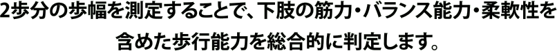 2歩分の歩幅を測定することで、下肢の筋力・バランス能力・柔軟性を含めた歩行能力を総合的に判定します。