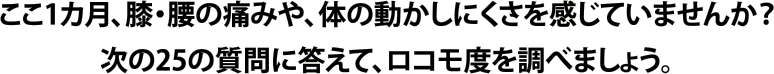 ここ1カ月、膝・腰の痛みや、体の動かしにくさを感じていませんか？次の25の質問に答えて、ロコモ度を調べましょう。