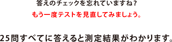 答えのチェックを忘れていますね？もう一度テストを見直してみましょう。25問すべてに答えると測定結果がわかります。