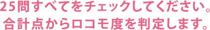 25問すべてをチェックしてください。合計点からロコモ度を判定します。