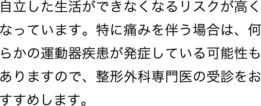 自立した生活ができなくなるリスクが高くなっています。特に痛みを伴う場合は、何らかの運動器疾患が発症している可能性もありますので、整形外科専門医の受診をおすすめします。