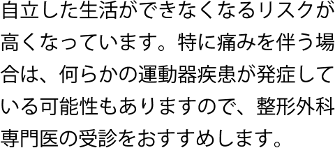 自立した生活ができなくなるリスクが高くなっています。特に痛みを伴う場合は、何らかの運動器疾患が発症している可能性もありますので、整形外科専門医の受診をおすすめします。
