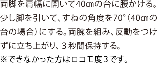 両脚を肩幅に開いて40㎝の台に腰かける。少し脚を引いて、すねの角度を70°（40㎝の台の場合）にする。両腕を組み、反動をつけずに立ち上がり、３秒間保持する。※できなかった方はロコモ度3です。