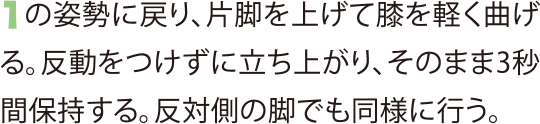 1の姿勢に戻り、片脚を上げて膝を軽く曲げる。反動をつけずに立ち上がり、そのまま3秒間保持する。反対側の脚でも同様に行う。