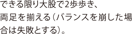 できる限り大股で2歩歩き、両足を揃える（バランスを崩した場合は失敗とする）。