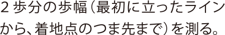 ２歩分の歩幅（最初に立ったラインから、着地点のつま先まで）を測る。