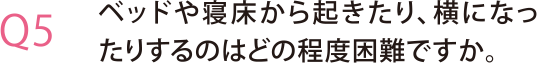 ベッドや寝床から起きたり、横になったりするのはどの程度困難ですか。