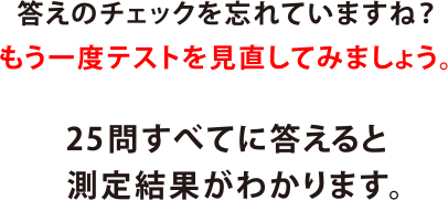 答えのチェックを忘れていますね？もう一度テストを見直してみましょう。25問すべてに答えると測定結果がわかります。